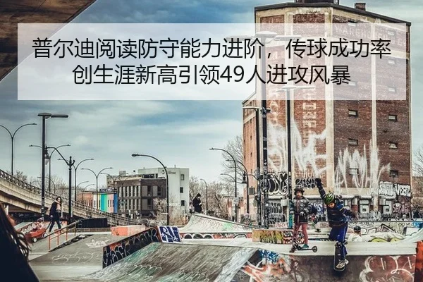 普尔迪阅读防守能力进阶，传球成功率创生涯新高引领49人进攻风暴